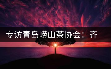 專(zhuān)訪青島嶗山茶協(xié)會(huì)：齊心協(xié)力共謀茶壇盛事