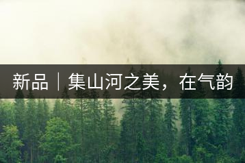 新品｜集山河之美，在氣韻山河！