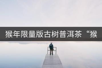 猴年限量版古樹普洱茶“猴彩春”隆重上市！