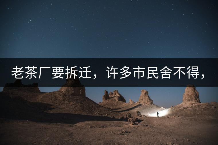 老茶廠要拆遷，許多市民舍不得，政府:全部會鏟平!老茶廠要拆遷，許多市民舍不得，政府：全部會鏟平！