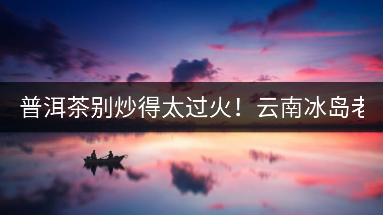普洱茶別炒得太過火！云南冰島老寨“茶王樹”采摘權(quán)88萬成交？