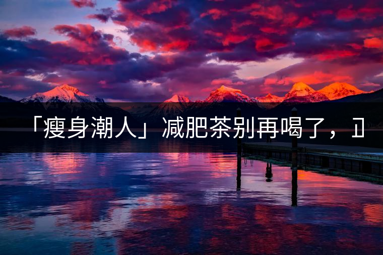「瘦身潮人」減肥茶別再喝了，正宗的茶葉才是減肥的...「瘦身潮人」減肥茶別再喝了，正宗的茶葉才是減肥的好幫手！
