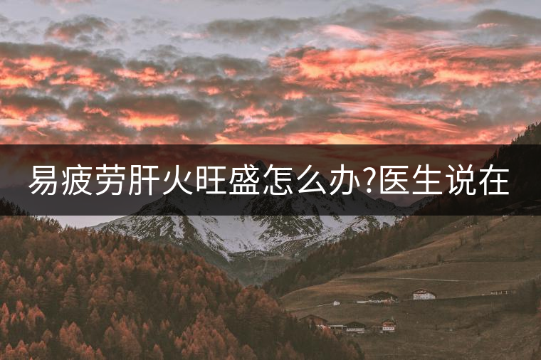 易疲勞肝火旺盛怎么辦?醫(yī)生說在家自制這個(gè)茶，減肥清...易疲勞肝火旺盛怎么辦？醫(yī)生說在家自制這個(gè)茶，減肥清肝又健脾胃
