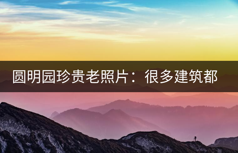 圓明園珍貴老照片：很多建筑都是首次曝光，圖七和文獻(xiàn)記載不一樣