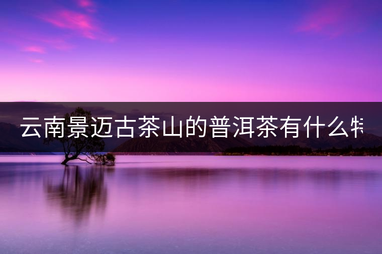云南景邁古茶山的普洱茶有什么特點(diǎn)?云南景邁古茶山的普洱茶有什么特點(diǎn)？