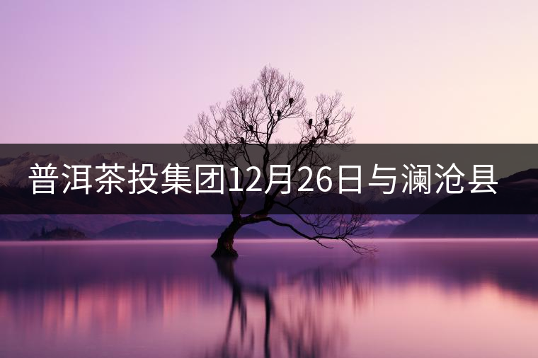 普洱茶投集團(tuán)12月26日與瀾滄縣富邦鄉(xiāng)簽約，拉開邦崴...普洱茶投集團(tuán)12月26日與瀾滄縣富邦鄉(xiāng)簽約，拉開邦崴茶區(qū)開發(fā)序幕