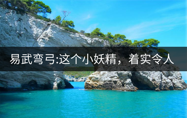 易武彎弓:這個(gè)小妖精，著實(shí)令人著迷，一口就打通你的...易武彎弓：這個(gè)小妖精，著實(shí)令人著迷，一口就打通你的任督二脈