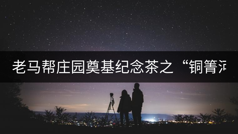 老馬幫莊園奠基紀(jì)念茶之“銅箐河老寨”即將榮耀上市...老馬幫莊園奠基紀(jì)念茶之“銅箐河老寨”即將榮耀上市，限量1333餅