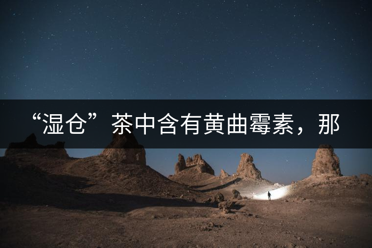 “濕倉”茶中含有黃曲霉素，那為什么“濕倉”還不取消？