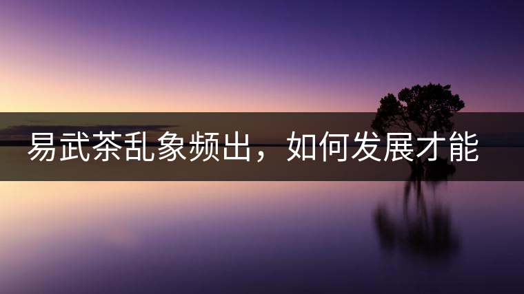易武茶亂象頻出，如何發(fā)展才能持久不衰?易武茶亂象頻出，如何發(fā)展才能持久不衰？
