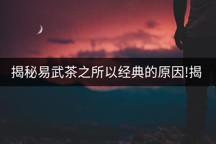 揭秘易武茶之所以經(jīng)典的原因!揭秘易武茶之所以經(jīng)典的原因！
