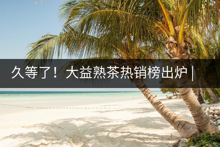 久等了！大益熟茶熱銷(xiāo)榜出爐 | 看看別人都買(mǎi)啥，618趕緊下單