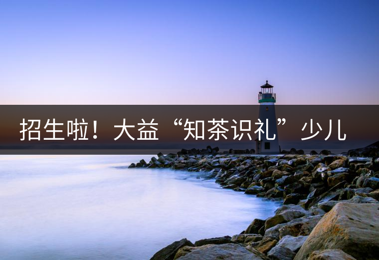 招生啦！大益“知茶識禮”少兒茶文化課程暑期班上線