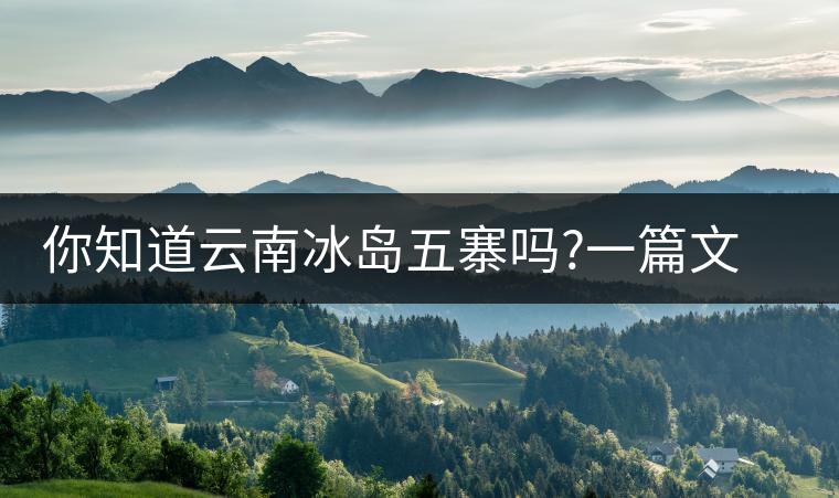 你知道云南冰島五寨嗎?一篇文章帶你了解神秘的“冰島”你知道云南冰島五寨嗎？一篇文章帶你了解神秘的“冰島”