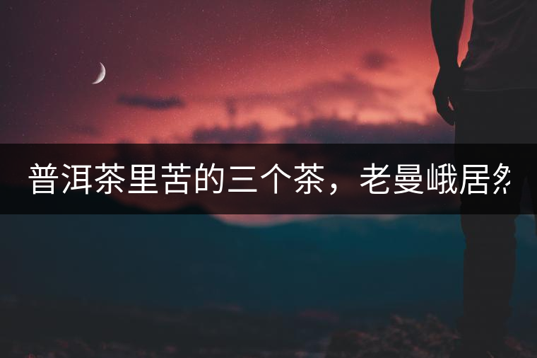 普洱茶里苦的三個(gè)茶，老曼峨居然只能排第三!普洱茶里苦的三個(gè)茶，老曼峨居然只能排第三！