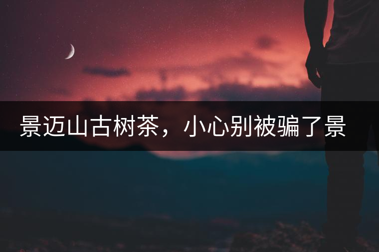 景邁山古樹茶，小心別被騙了景邁山古樹茶，小心別被騙了