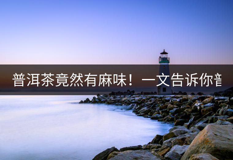 普洱茶竟然有麻味！一文告訴你普洱茶出現(xiàn)麻味的7個(gè)原因！