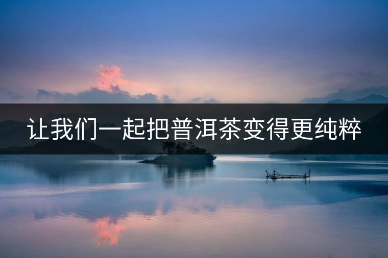 讓我們一起把普洱茶變得更純粹 讓我們一起把普洱茶變得更純粹