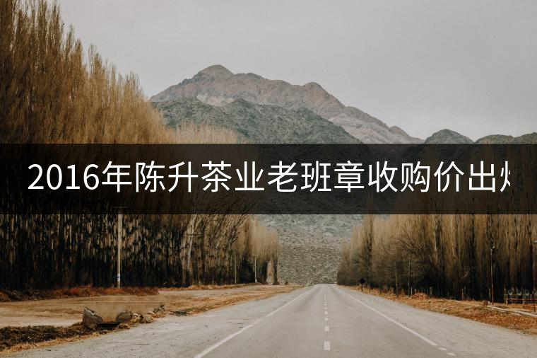2016年陳升茶業(yè)老班章收購價出爐1800元/kg 2016年陳升茶業(yè)老班章收購價出爐1800元/kg
