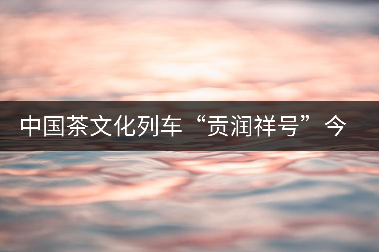 中國(guó)茶文化列車“貢潤(rùn)祥號(hào)”今日首發(fā)