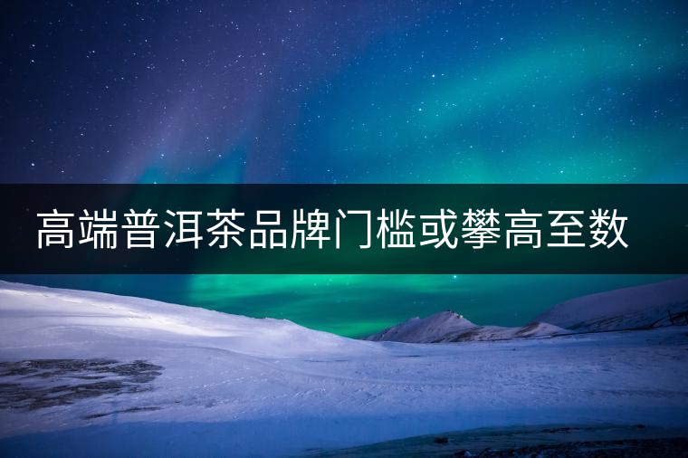 高端普洱茶品牌門檻或攀高至數億