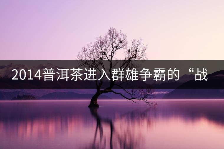 2014普洱茶進入群雄爭霸的“戰(zhàn)國時代”