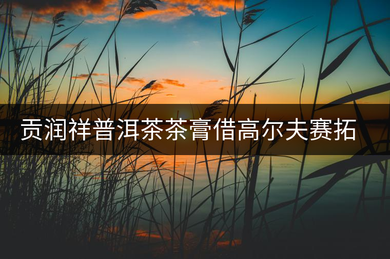 貢潤(rùn)祥普洱茶茶膏借高爾夫賽拓高端市場(chǎng) 貢潤(rùn)祥普洱茶茶膏借高爾夫賽拓高端市場(chǎng)