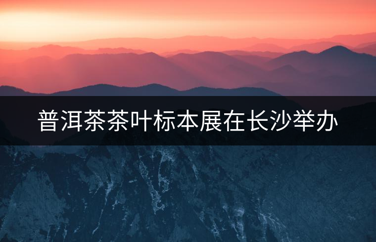 普洱茶茶葉標本展在長沙舉辦 普洱茶茶葉標本展在長沙舉辦