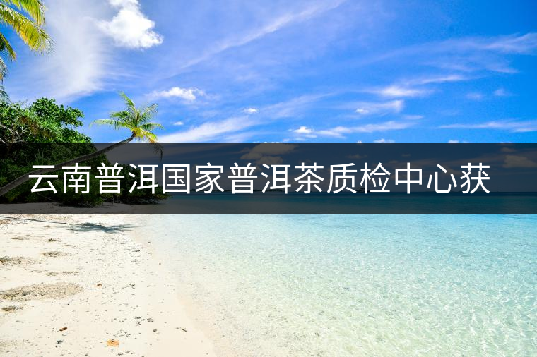 云南普洱國家普洱茶質(zhì)檢中心獲資質(zhì)認(rèn)定和實(shí)驗(yàn)室認(rèn)可 云南普洱國家普洱茶質(zhì)檢中心獲資質(zhì)認(rèn)定和實(shí)驗(yàn)室認(rèn)可