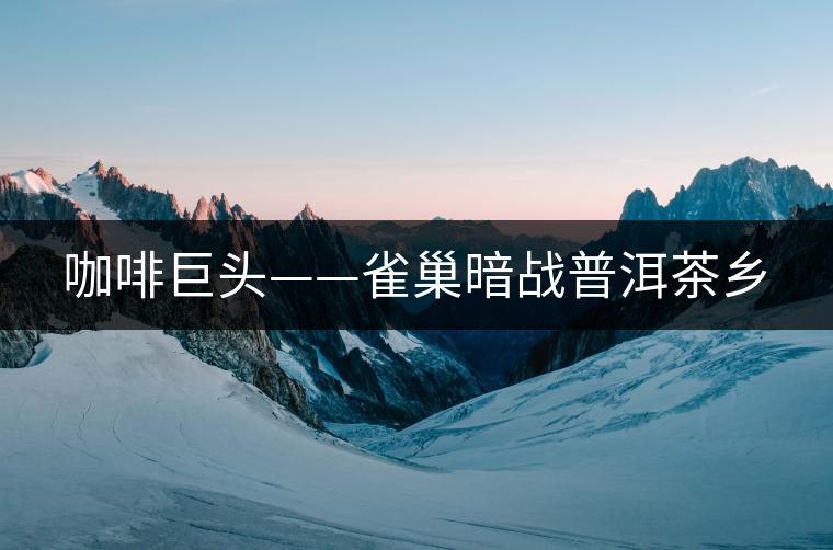 咖啡巨頭——雀巢暗戰(zhàn)普洱茶鄉(xiāng) 咖啡巨頭——雀巢暗戰(zhàn)普洱茶鄉(xiāng)