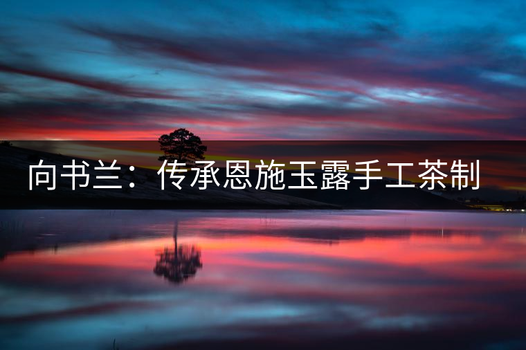 向書蘭:傳承恩施玉露手工茶制作技藝 向書蘭:傳承恩施玉露手工茶制作技藝