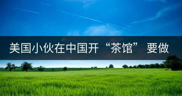 美國小伙在中國開“茶館” 要做茶界星巴克 美國小伙在中國開“茶館” 要做茶界星巴克