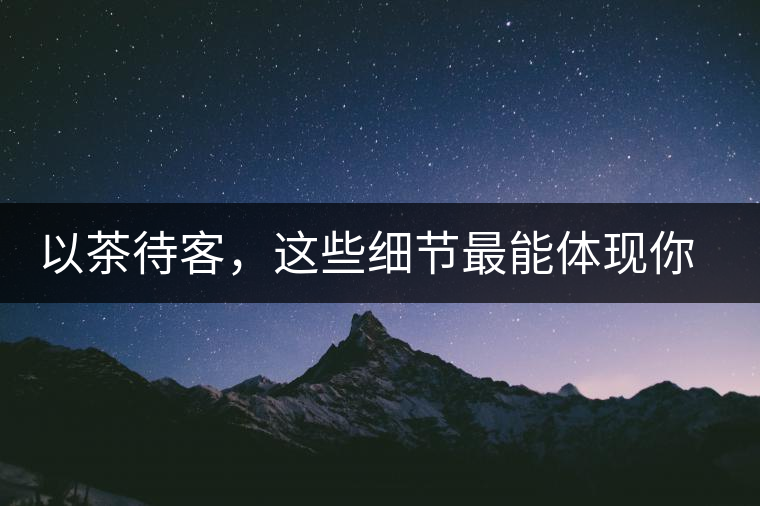 以茶待客，這些細(xì)節(jié)最能體現(xiàn)你的素質(zhì)