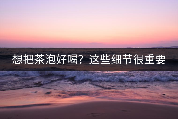 想把茶泡好喝？這些細(xì)節(jié)很重要