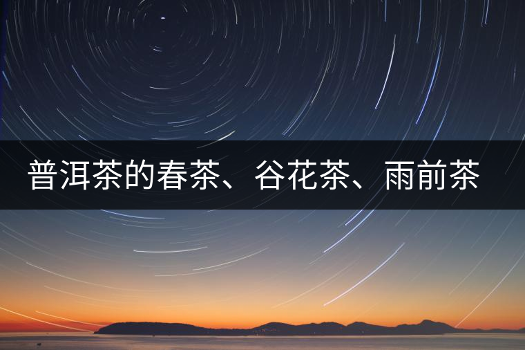 普洱茶的春茶、谷花茶、雨前茶、雨水茶如何界定？