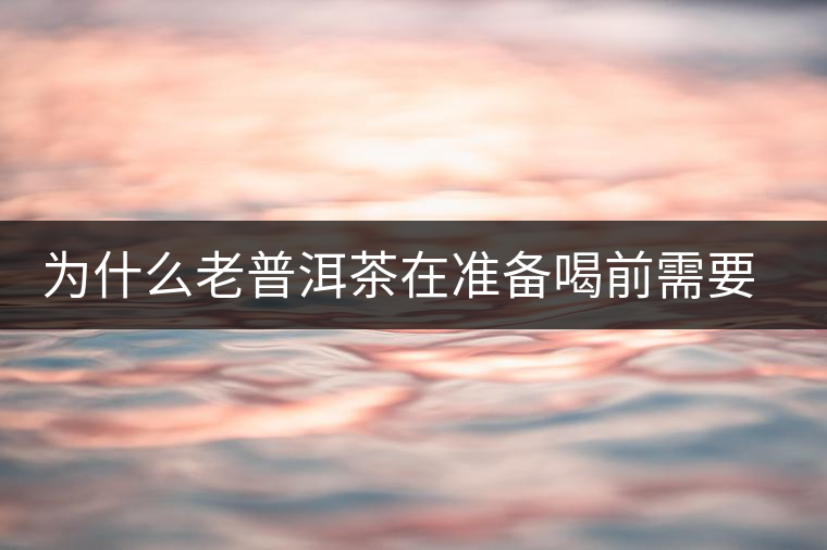 為什么老普洱茶在準(zhǔn)備喝前需要先解茶“醒茶”？