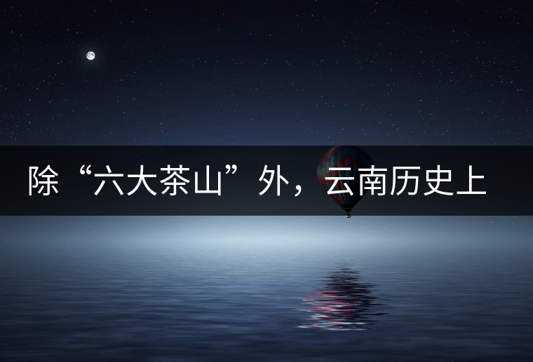 除“六大茶山”外，云南歷史上還有哪些主要的茶葉產(chǎn)區(qū)?