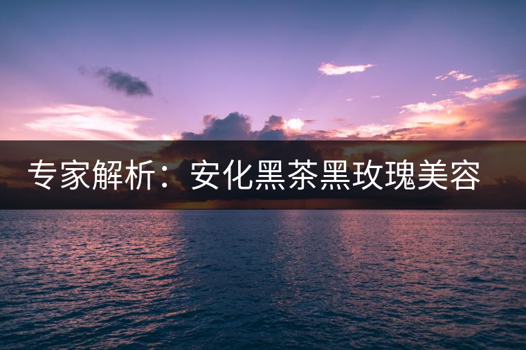 專家解析：安化黑茶黑玫瑰美容保健秘籍