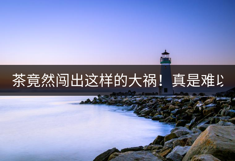 茶竟然闖出這樣的大禍！真是難以置信！