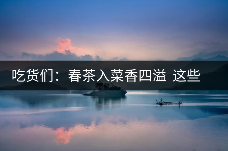 吃貨們：春茶入菜香四溢  這些“茶料理”你吃過嗎？