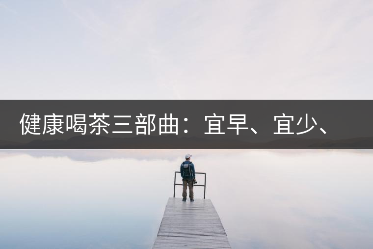 健康喝茶三部曲：宜早、宜少、宜淡