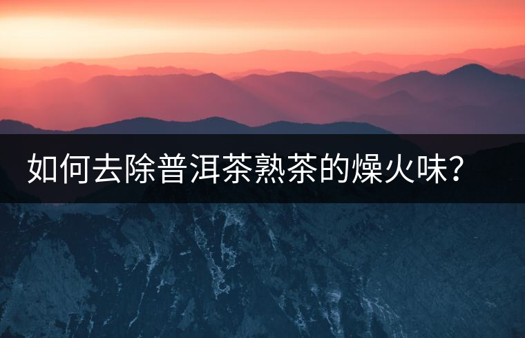 如何去除普洱茶熟茶的燥火味？熟茶工藝加沖泡這里全都有！