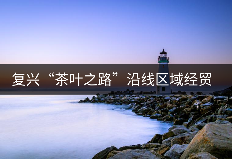 復興“茶葉之路”沿線區(qū)域經(jīng)貿(mào)合作提升 復興“茶葉之路”沿線區(qū)域經(jīng)貿(mào)合作提升