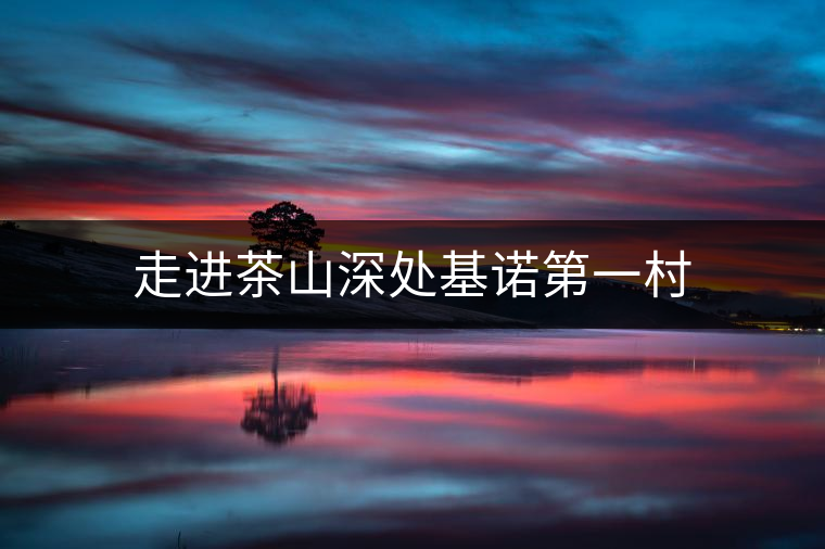 走進(jìn)茶山深處基諾第一村 走進(jìn)茶山深處基諾第一村