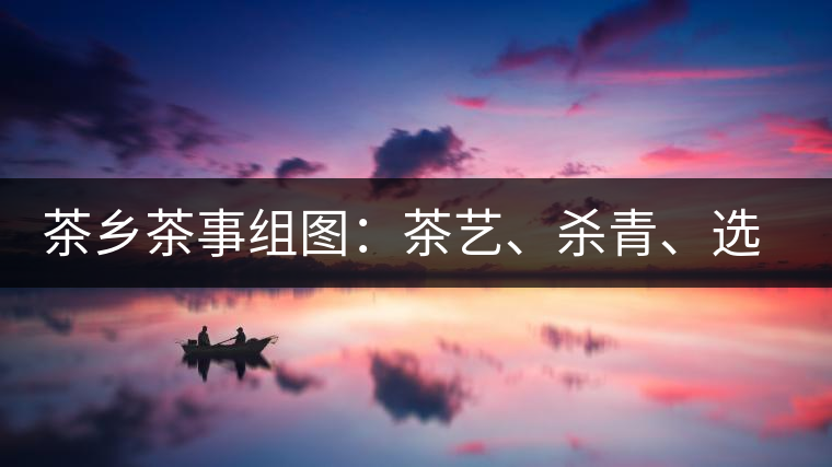 茶鄉(xiāng)茶事組圖：茶藝、殺青、選茶、采茶