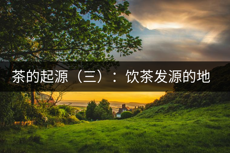 茶的起源（三）：飲茶發(fā)源的地點(diǎn)考證