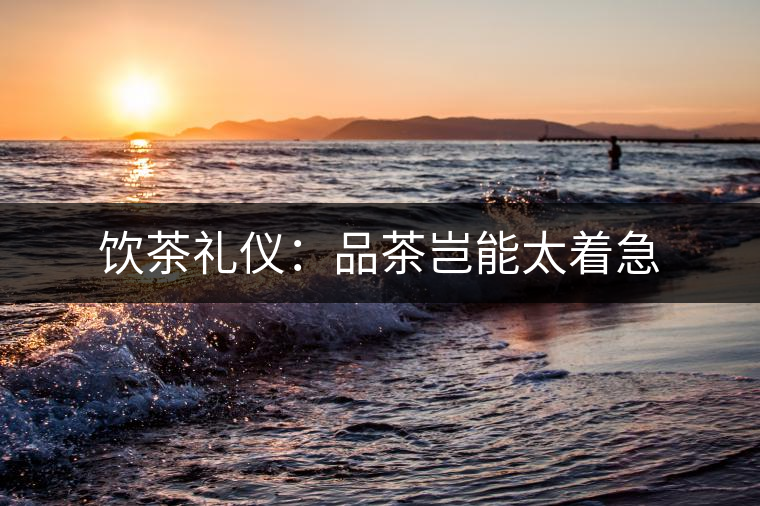 飲茶禮儀:品茶豈能太著急 飲茶禮儀:品茶豈能太著急