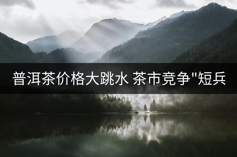 普洱茶價(jià)格大跳水 茶市競(jìng)爭(zhēng) 普洱茶價(jià)格大跳水 茶市競(jìng)爭(zhēng)