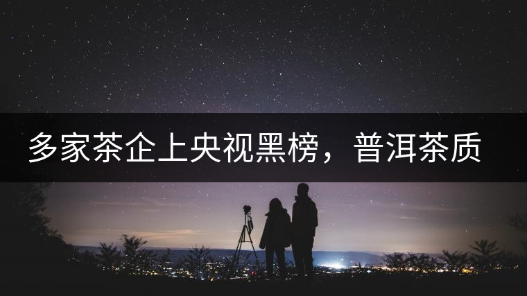 多家茶企上央視黑榜，普洱茶質(zhì)量獲權威機構認可