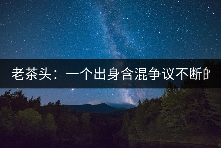 老茶頭：一個(gè)出身含混爭(zhēng)議不斷的糙爺們！